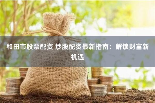 和田市股票配资 炒股配资最新指南：解锁财富新机遇