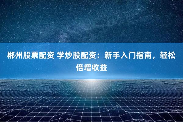 郴州股票配资 学炒股配资:新手入门指南,轻松倍增收益